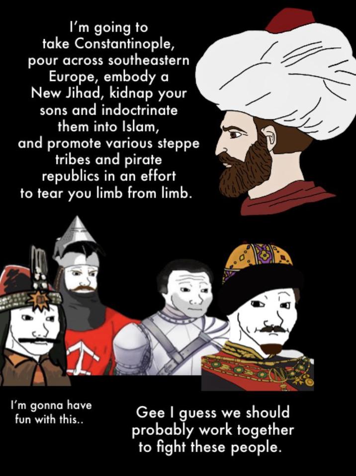 I'm going to take Constantinople, pour across southeastern Europe, embody a New Jihad, kidnap your sons and indoctrinate them into Islam, and promote various steppe tribes and pirate republics in an effort to tear you limb from limb. I'm gonna have fun with this.. Gee I guess we should probably work together to fight these people.