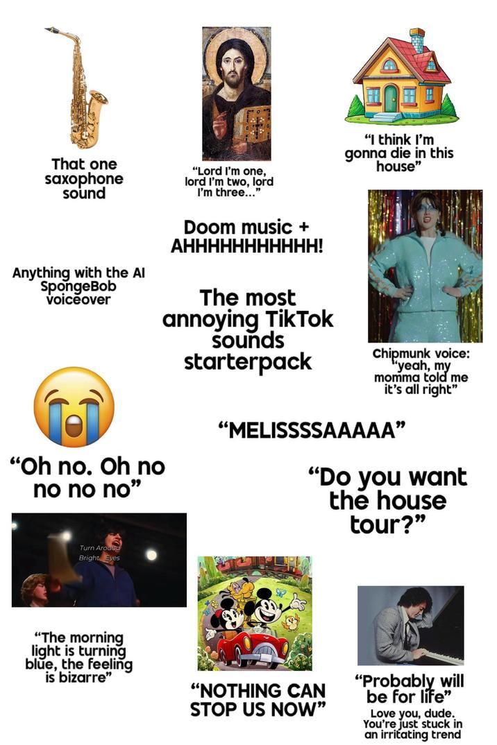 That one saxophone sound Anything with the Al SpongeBob voiceover "Oh no. Oh no no no no" "Lord I'm one, lord I'm two, lord I'm three..." Doom music + AHHHHHHHHHHH! The most annoying TikTok sounds starterpack "I think I'm gonna die in this house" Chipmunk voice: "yeah, my momma told me it's all right" "MELISSSSAAAAA" "Do you want the house tour?" Turn Around Bright Eyes "The morning light is turning blue, the feeling is bizarre" "NOTHING CAN STOP US NOW" "Probably will be for life" Love you, dude. You're just stuck in an irritating trend