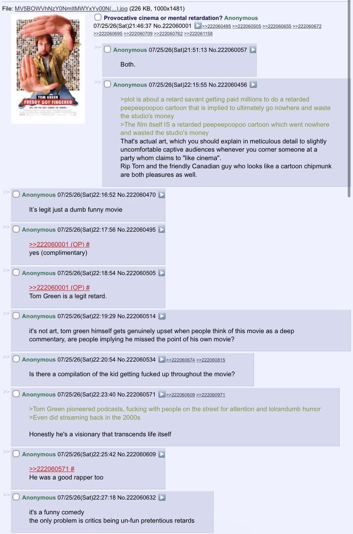 File: MV5BOWVhNzY0NmltMWYxYy00N(...).jpg (226 KB, 1000x1481) TOM GREEN FREDDY GOT FINGERED ☐ Provocative cinema or mental retardation? Anonymous 07/25/26(Sat)21:46:37 No.222060001 >>222060495 >>222060505 >>222060655 >>222060672 >>222060695>>222060709 >>222060762 >>222061158 Anonymous 07/25/26(Sat)21:51:13 No.222060057 Both. Anonymous 07/25/26(Sat)22:15:55 No.222060456 >plot is about a retard savant getting paid millions to do a retarded peepeepoopoo cartoon that is implied to ultimately go nowhere and waste the studio's money >The film itself IS a retarded peepeepoopoo cartoon which went nowhere and wasted the studio's money That's actual art, which you should explain in meticulous detail to slightly uncomfortable captive audiences whenever you corner someone at a party whom claims to "like cinema". Rip Torn and the friendly Canadian guy who looks like a cartoon chipmunk are both pleasures as well. Anonymous 07/25/26(Sat)22:16:52 No.222060470 It's legit just a dumb funny movie Anonymous 07/25/26(Sat)22:17:56 No.222060495 >>222060001 (OP) # yes (complimentary) Anonymous 07/25/26(Sat)22:18:54 No.222060505 >>222060001 (OP) # Tom Green is a legit retard. Anonymous 07/25/26(Sat)22:19:29 No.222060514 it's not art, tom green himself gets genuinely upset when people think of this movie as a deep commentary, are people implying he missed the point of his own movie? Anonymous 07/25/26(Sat)22:20:54 No.222060534 >>222060674 >>222060815 Is there a compilation of the kid getting f----- up throughout the movie? Anonymous 07/25/26(Sat)22:23:40 No.222060571 >>222060609 >>222060971 >Tom Green pioneered podcasts, f------ with people on the street for attention and lolrandumb humor >Even did streaming back in the 2000s Honestly he's a visionary that transcends life itself Anonymous 07/25/26(Sat)22:25:42 No.222060609 >>222060571 # He was a good rapper too Anonymous 07/25/26(Sat)22:27:18 No.222060632 it's a funny comedy the only problem is critics being un-fun pretentious retards