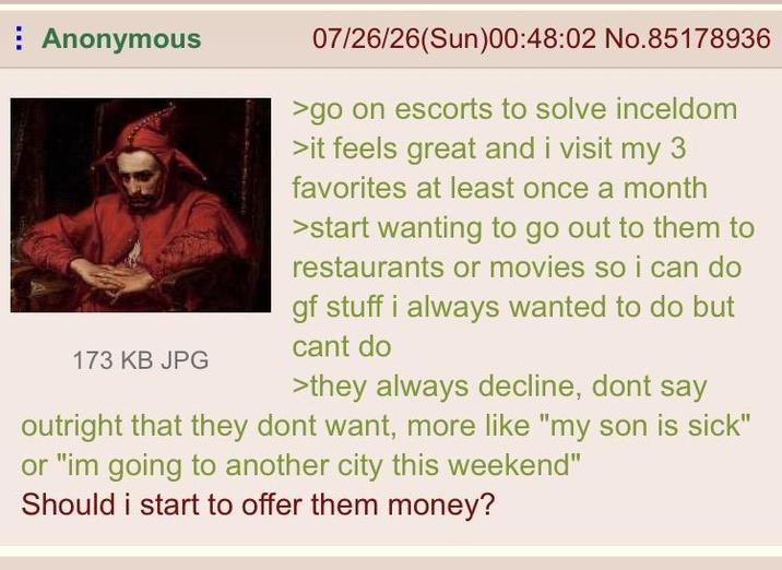 Anonymous 173 KB JPG 07/26/26(Sun)00:48:02 No.85178936 >go on escorts to solve inceldom >it feels great and i visit my 3 favorites at least once a month >start wanting to go out to them to restaurants or movies so i can do gf stuff i always wanted to do but cant do >they always decline, dont say outright that they dont want, more like "my son is sick" or "im going to another city this weekend" Should i start to offer them money?