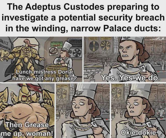 The Adeptus Custodes preparing to investigate a potential security breach in the winding, narrow Palace ducts: PALACE CHEARION Lunch-mistress Doria, have we got any grease? Yes. Yes we do. Then Grease me up, woman! CHO க Okie-dokie