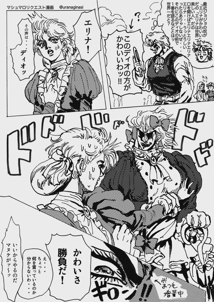最近ジョジョの奴が 「エリナがかわいい」 「エリナは世界一 美しい人」だの 口を開けばエリナエリナエリナ エリナ・・・ ・・うっとうしい ったらありゃしないぜ・・・ それにこのディオの前で 1番を語るなどとはツ 世界一だと? マシュマロリクエスト漫画 @uranaginasi あら このディオの方が かわいいわッ!!! エリナ! その声は ディオッ 100 かわいさ 勝負だ! ... ちょっと 何を言っているのか 分からないわ・・・ いいからやるのだ マヌケがァ~ッ ギロン 増量中