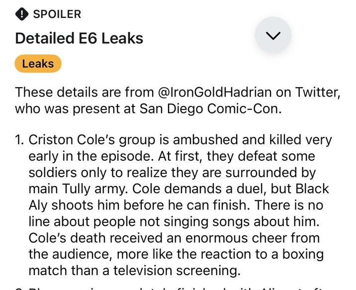 SPOILER Detailed E6 Leaks Leaks L These details are from @IronGold Hadrian on Twitter, who was present at San Diego Comic-Con. 1. Criston Cole's group is ambushed and killed very early in the episode. At first, they defeat some soldiers only to realize they are surrounded by main Tully army. Cole demands a duel, but Black. Aly shoots him before he can finish. There is no line about people not singing songs about him. Cole's death received an enormous cheer from the audience, more like the reaction to a boxing match than a television screening.