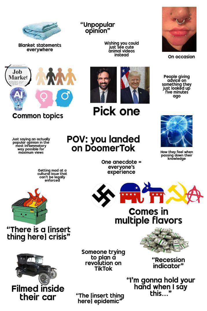 Blanket statements everywhere "Unpopular opinion" Wishing you could just see cute animal videos instead On occasion Job Market ΑΙ 茶茶 Common topics Just saying an actually popular opinion in the most inflammatory way possible for maximum views Getting mad at a cultural issue that can't be legally enforced Pick one POV: you landed on DoomerTok One anecdote = everyone's experience People giving advice on something they just looked up five minutes ago How they feel when passing down their knowledge 興仁 Comes in multiple flavors "There is a [insert thing here] crisis" Filmed inside their car Someone trying to plan a revolution on TikTok "The [insert thing here] epidemic" "Recession indicator" "I'm gonna hold your hand when I say this..."
