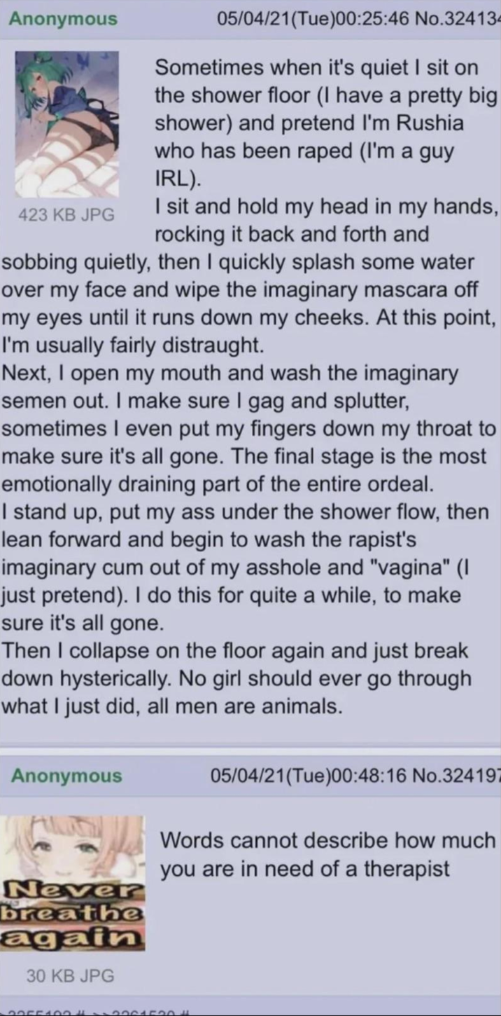 Anonymous 423 KB JPG 05/04/21(Tue)00:25:46 No.324134 Sometimes when it's quiet I sit on the shower floor (I have a pretty big shower) and pretend I'm Rushia who has been r---- (I'm a guy IRL). I sit and hold my head in my hands, rocking it back and forth and sobbing quietly, then I quickly splash some water over my face and wipe the imaginary mascara off my eyes until it runs down my cheeks. At this point, I'm usually fairly distraught. Next, I open my mouth and wash the imaginary semen out. I make sure I gag and splutter, sometimes I even put my fingers down my throat to make sure it's all gone. The final stage is the most emotionally draining part of the entire ordeal. I stand up, put my ass under the shower flow, then lean forward and begin to wash the r-----'s imaginary c-- out of my a------ and "vagina" (I just pretend). I do this for quite a while, to make sure it's all gone. Then I collapse on the floor again and just break down hysterically. No girl should ever go through what I just did, all men are animals. Anonymous Never breathe again 30 KB JPG 05/04/21(Tue)00:48:16 No.324197 Words cannot describe how much you are in need of a therapist 20551000001520