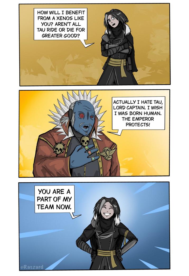HOW WILL I BENEFIT FROM A XENOS LIKE YOU? AREN'T ALL TAU RIDE OR DIE FOR GREATER GOOD? YOU ARE A PART OF MY TEAM NOW. @Raszard ACTUALLY I HATE TAU, LORD CAPTAIN. I WISH I WAS BORN HUMAN. THE EMPEROR PROTECTS!