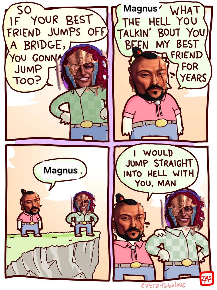 SO IF YOUR BEST FRIEND JUMPS OFF A BRIDGE, YOU GONNA JUMP TOO? Magnus' WHAT THE HELL YOU TALKIN' BOUT YOU BEEN MY BEST FRIEND FOR YEARS Magnus. wm ન I WOULD JUMP STRAIGHT INTO HELL WITH YOU, MAN ZMS extra fabulous