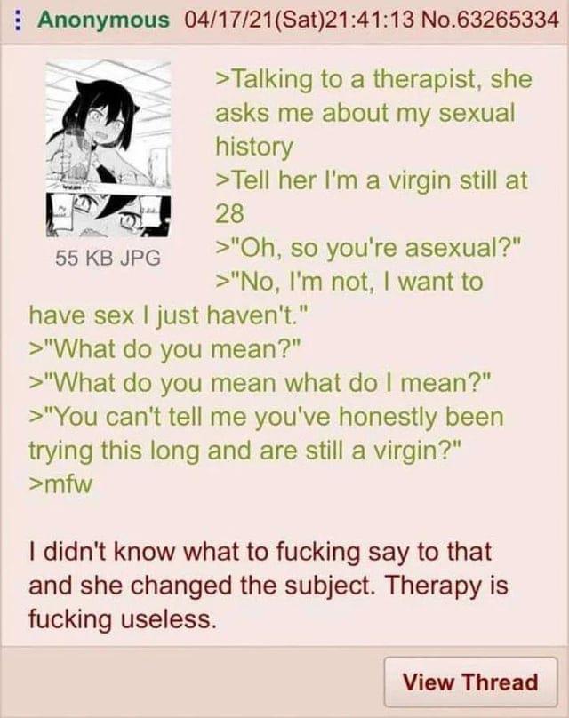 Anonymous 04/17/21(Sat)21:41:13 No.63265334 55 KB JPG >Talking to a therapist, she asks me about my sexual history >Tell her I'm a virgin still at 28 >"Oh, so you're asexual?" >"No, I'm not, I want to have sex I just haven't." >"What do you mean?" >"What do you mean what do I mean?" >"You can't tell me you've honestly been trying this long and are still a virgin?" >mfw I didn't know what to f------ say to that and she changed the subject. Therapy is f------ useless. View Thread