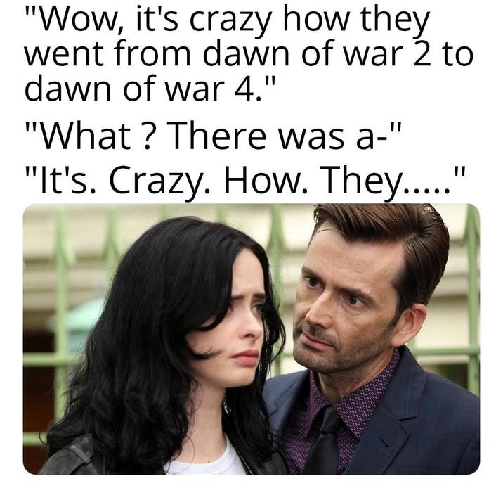 "Wow, it's crazy how they went from dawn of war 2 to dawn of war 4." "What? There was a-" "It's. Crazy. How. They....."