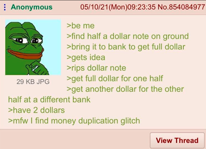 Anonymous 29 KB JPG 05/10/21(Mon)09:23:35 No.854084977 >be me >find half a dollar note on ground >bring it to bank to get full dollar >gets idea >rips dollar note >get full dollar for one half >get another dollar for the other half at a different bank >have 2 dollars >mfw I find money duplication glitch View Thread