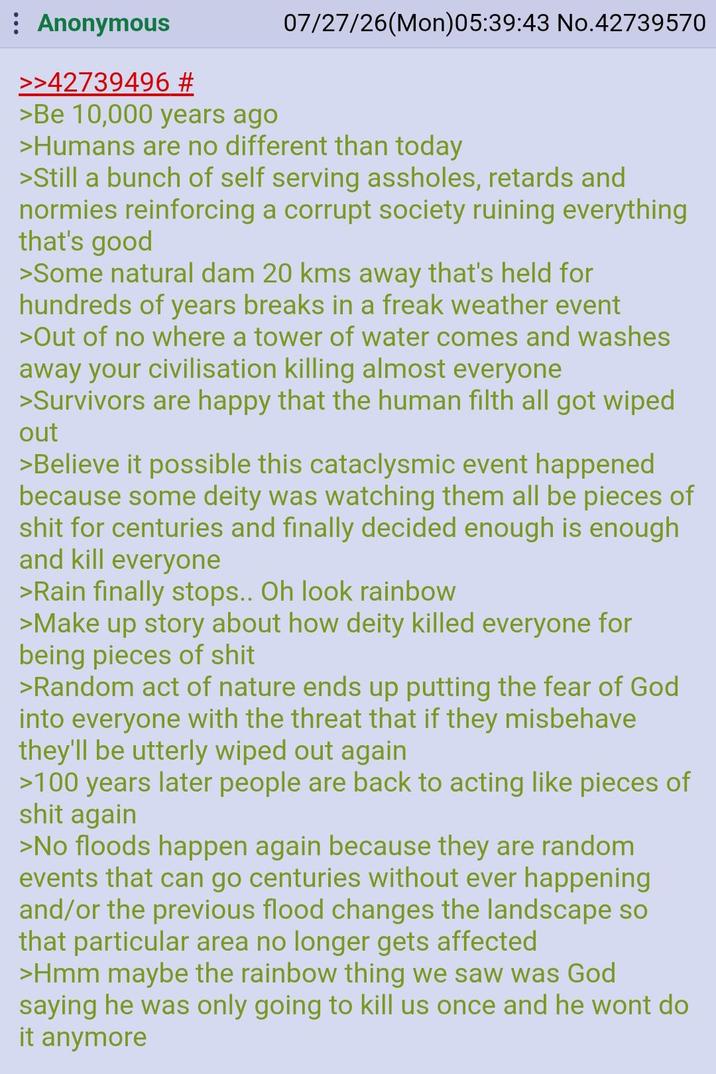 Anonymous >>42739496 # >Be 10,000 years ago 07/27/26(Mon)05:39:43 No.42739570 >Humans are no different than today >Still a bunch of self serving assholes, retards and normies reinforcing a corrupt society ruining everything that's good >Some natural dam 20 kms away that's held for hundreds of years breaks in a freak weather event >Out of no where a tower of water comes and washes away your civilisation killing almost everyone >Survivors are happy that the human filth all got wiped out >Believe it possible this cataclysmic event happened because some deity was watching them all be pieces of s--- for centuries and finally decided enough is enough and kill everyone >Rain finally stops.. Oh look rainbow >Make up story about how deity killed everyone for being pieces of s--- >Random act of nature ends up putting the fear of God into everyone with the threat that if they misbehave they'll be utterly wiped out again >100 years later people are back to acting like pieces of s--- again >No floods happen again because they are random events that can go centuries without ever happening and/or the previous flood changes the landscape so that particular area no longer gets affected >Hmm maybe the rainbow thing we saw was God saying he was only going to kill us once and he wont do it anymore