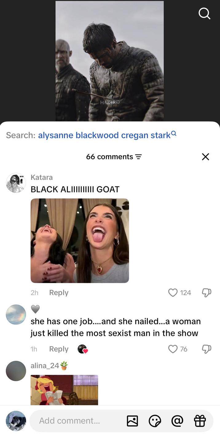 HAZARD Search: alysanne blackwood cregan stark 66 comments = Katara BLACK ALIIIIIIIIII GOAT 2h Reply 124 she has one job....and she nailed...a woman just killed the most sexist man in the show 1h Reply alina_24 Add comment... ☑ ☑ 76 О ☑ @ 色