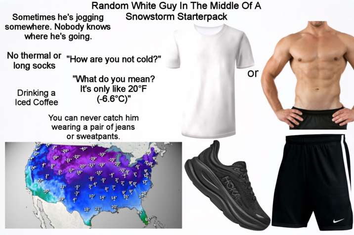 Random White Guy In The Middle Of A Snowstorm Starterpack Sometimes he's jogging somewhere. Nobody knows where he's going. No thermal or "How are you not cold?" long socks Drinking a Iced Coffee "What do you mean? It's only like 20°F (-6.6°C)" You can never catch him wearing a pair of jeans or sweatpants. or 9 35 -40° -3,3° -2.9° -20° 27 35° 11° 10° 19° 18° 21° 20° 9° 9° 15° HOKA
