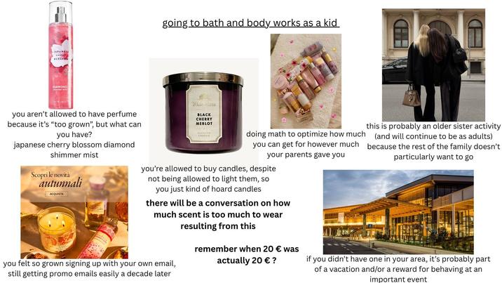 JAPANESE CHERRY BLOSSOM DIAMOND shimmer mist going to bath and body works as a kid you aren't allowed to have perfume because it's "too grown", but what can you have? japanese cherry blossom diamond shimmer mist Scopri le novità autunnali ACQUISTA OUND CAR While turn BLACK CHERRY MERLOT SCRATED CANDLE doing math to optimize how much you can get for however much your parents gave you you're allowed to buy candles, despite not being allowed to light them, so you just kind of hoard candles there will be a conversation on how much scent is too much to wear resulting from this you felt so grown signing up with your own email, still getting promo emails easily a decade later remember when 20 € was actually 20 € ? this is probably an older sister activity (and will continue to be as adults) because the rest of the family doesn't particularly want to go if you didn't have one in your area, it's probably part of a vacation and/or a reward for behaving at an important event