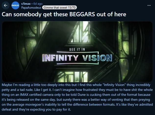 ← r/imax. 6d ago IMAX PapaAsmodeus Gimme that sweet 15/70 Can somebody get these BEGGARS out of here SEE IT IN INFINITY VISION Maybe I'm reading a little too deeply into this but I find this whole "Infinity Vision" thing incredibly petty and a tad rude. Like I get it, I can't imagine how frustrated they must be to have s--- the whole thing on an IMAX certified camera only to be told Dune is cucking them out of the format because it's being released on the same day, but surely there was a better way of venting that then preying on the average moviegoer's inability to tell the difference between formats. It's like they've admitted defeat and they're expecting you to pay for it.