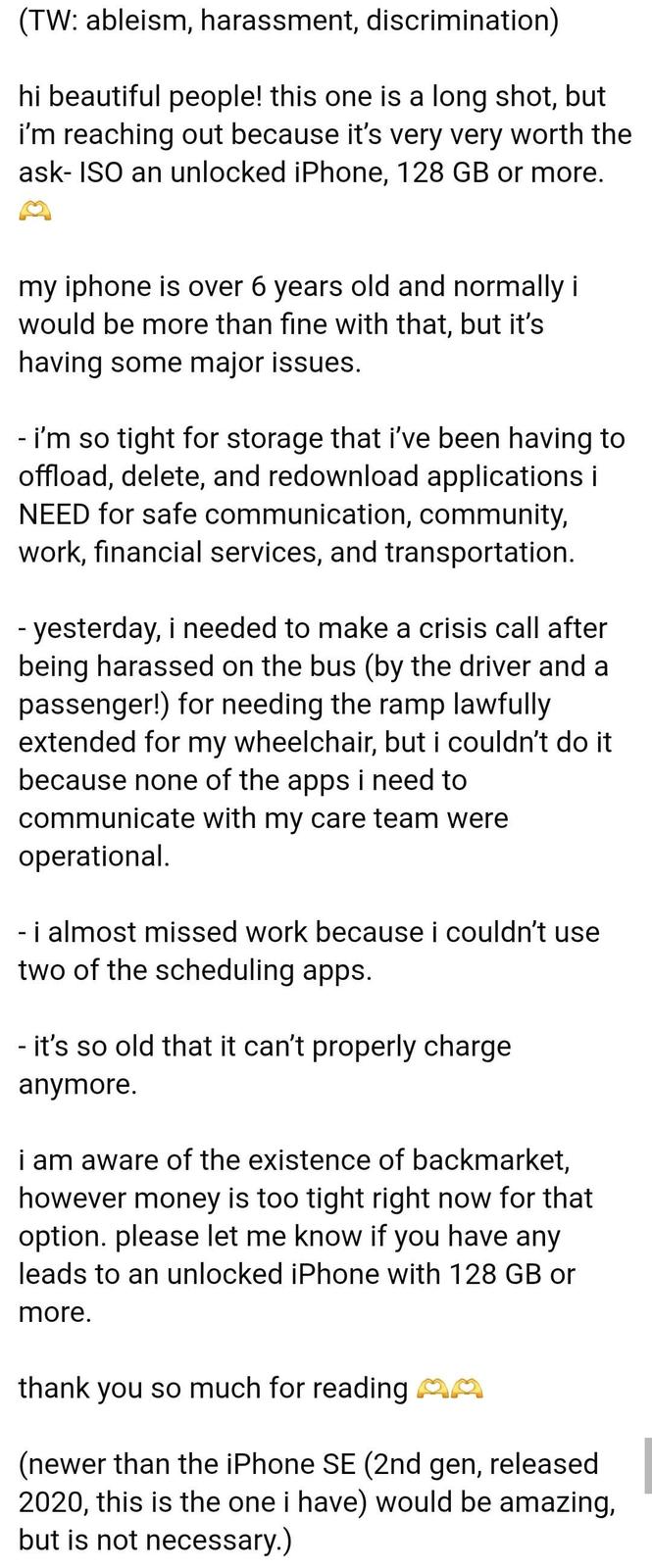 (TW: ableism, harassment, discrimination) hi beautiful people! this one is a long shot, but i'm reaching out because it's very very worth the ask- ISO an unlocked iPhone, 128 GB or more. my iphone is over 6 years old and normally i would be more than fine with that, but it's having some major issues. - i'm so tight for storage that i've been having to offload, delete, and redownload applications i NEED for safe communication, community, work, financial services, and transportation. - yesterday, i needed to make a crisis call after being harassed on the bus (by the driver and a passenger!) for needing the ramp lawfully extended for my wheelchair, but i couldn't do it because none of the apps i need to communicate with my care team were operational. - i almost missed work because i couldn't use two of the scheduling apps. - it's so old that it can't properly charge anymore. i am aware of the existence of backmarket, however money is too tight right now for that option. please let me know if you have any leads to an unlocked iPhone with 128 GB or more. thank you so much for reading MM (newer than the iPhone SE (2nd gen, released 2020, this is the one i have) would be amazing, but is not necessary.)