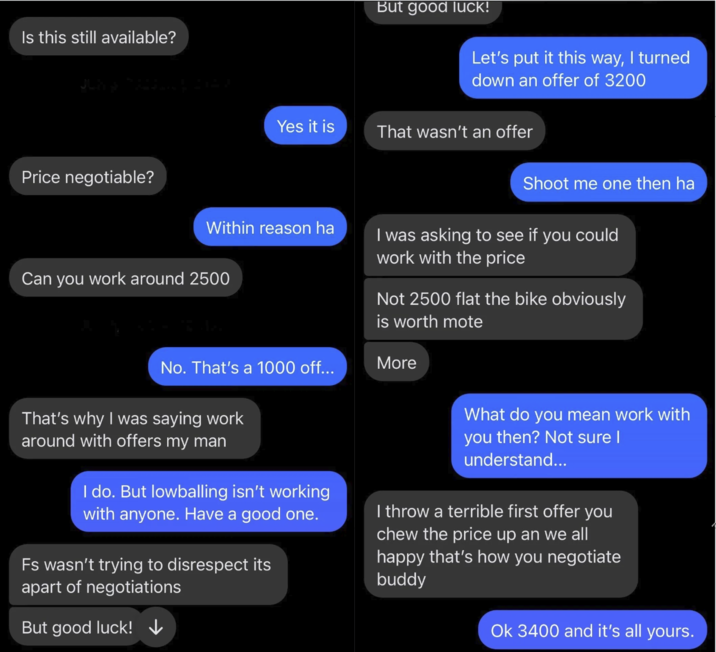 Is this still available? But good luck! Let's put it this way, I turned down an offer of 3200 Yes it is That wasn't an offer Price negotiable? Shoot me one then ha Within reason ha I was asking to see if you could work with the price Can you work around 2500 Not 2500 flat the bike obviously is worth mote No. That's a 1000 off... More That's why I was saying work around with offers my man I do. But lowballing isn't working with anyone. Have a good one. Fs wasn't trying to disrespect its apart of negotiations But good luck!↓ What do you mean work with you then? Not sure I understand... I throw a terrible first offer you chew the price up an we all happy that's how you negotiate buddy Ok 3400 and it's all yours.