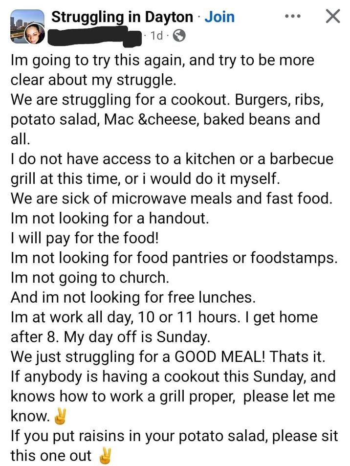 • Struggling in Dayton Join 1d Im going to try this again, and try to be more clear about my struggle. We are struggling for a cookout. Burgers, ribs, potato salad, Mac &cheese, baked beans and all. I do not have access to a kitchen or a barbecue grill at this time, or i would do it myself. We are sick of microwave meals and fast food. Im not looking for a handout. I will pay for the food! Im not looking for food pantries or foodstamps. Im not going to church. And im not looking for free lunches. Im at work all day, 10 or 11 hours. I get home after 8. My day off is Sunday. We just struggling for a GOOD MEAL! Thats it. If anybody is having a cookout this Sunday, and knows how to work a grill proper, please let me know. If you put raisins in your potato salad, please sit this one out