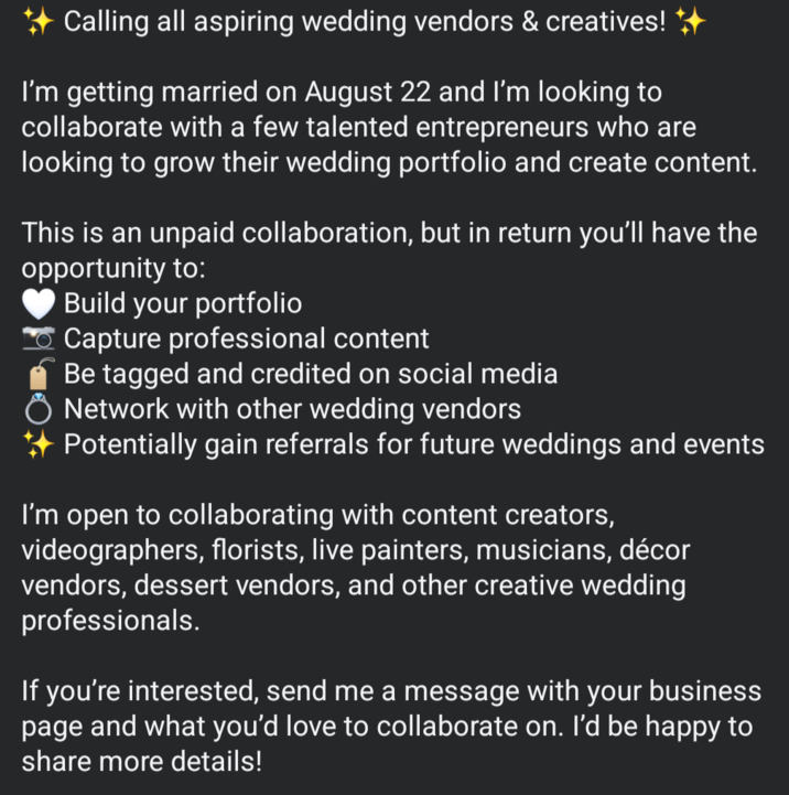 Calling all aspiring wedding vendors & creatives! ++ I'm getting married on August 22 and I'm looking to collaborate with a few talented entrepreneurs who are looking to grow their wedding portfolio and create content. This is an unpaid collaboration, but in return you'll have the opportunity to: Build your portfolio Capture professional content Be tagged and credited on social media Ŏ Network with other wedding vendors Potentially gain referrals for future weddings and events I'm open to collaborating with content creators, videographers, florists, live painters, musicians, décor vendors, dessert vendors, and other creative wedding professionals. If you're interested, send me a message with your business page and what you'd love to collaborate on. I'd be happy to share more details!
