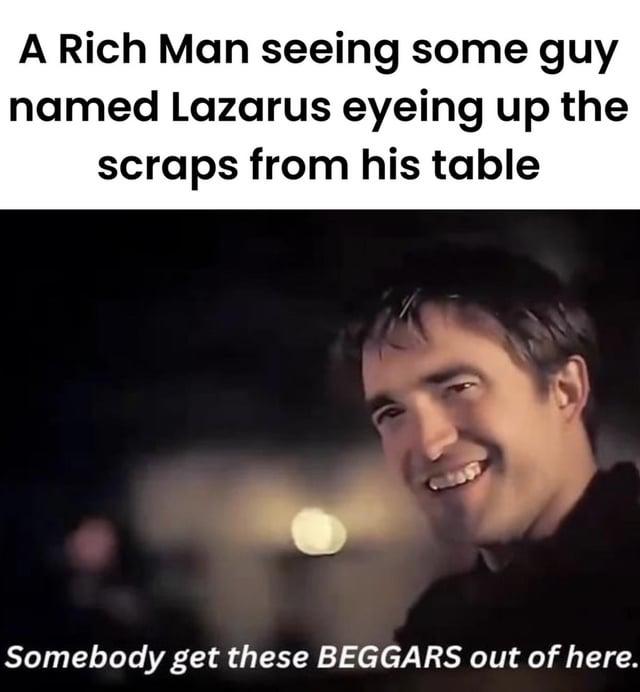 A Rich Man seeing some guy named Lazarus eyeing up the scraps from his table Somebody get these BEGGARS out of here.