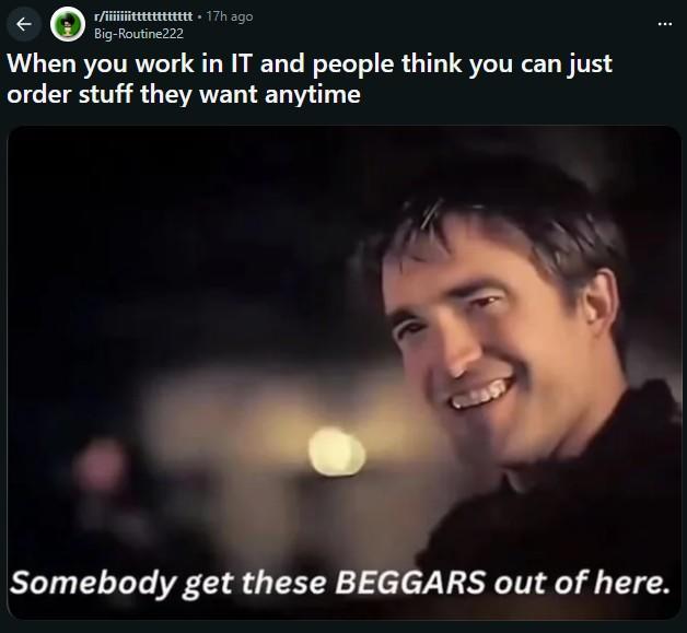 r/iiiiiiitttttttttttt. 17h ago Big-Routine222 When you work in IT and people think you can just order stuff they want anytime CH8857 Somebody get these BEGGARS out of here.