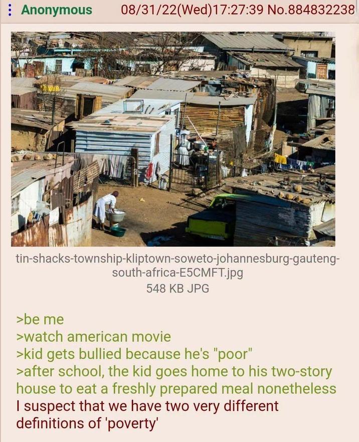 : Anonymous 08/31/22(Wed)17:27:39 No.884832238 tin-shacks-township-kliptown-soweto-johannesburg-gauteng- south-africa-E5CMFT.jpg 548 KB JPG >be me >watch american movie >kid gets bullied because he's "poor" >after school, the kid goes home to his two-story house to eat a freshly prepared meal nonetheless I suspect that we have two very different definitions of 'poverty'