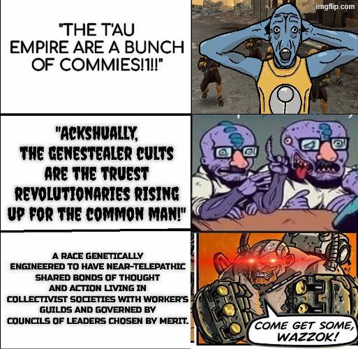 "THE T'AU EMPIRE ARE A BUNCH OF COMMIES!1!!" "ACKSHUALLY, THE GENESTEALER CULTS ARE THE TRUEST REVOLUTIONARIES RISING UP FOR THE COMMON MAN!" imgflip.com A RACE GENETICALLY ENGINEERED TO HAVE NEAR-TELEPATHIC SHARED BONDS OF THOUGHT AND ACTION LIVING IN COLLECTIVIST SOCIETIES WITH WORKER'S GUILDS AND GOVERNED BY COUNCILS OF LEADERS CHOSEN BY MERIT. COME GET SOME WAZZOK!