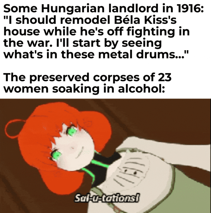 Some Hungarian landlord in 1916: "I should remodel Béla Kiss's house while he's off fighting in the war. I'll start by seeing what's in these metal drums..." The preserved corpses of 23 women soaking in alcohol: Sal-u-tations!
