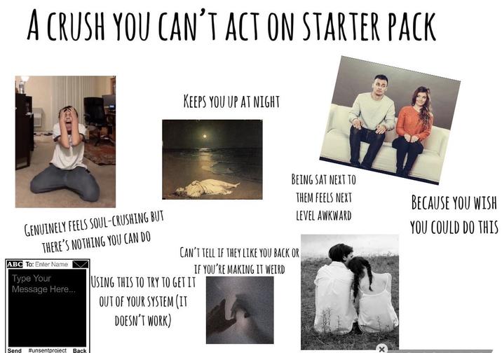 A CRUSH YOU CAN'T ACT ON STARTER PACK KEEPS YOU UP AT NIGHT BEING SAT NEXT TO BECAUSE YOU WISH YOU COULD DO THIS GENUINELY FEELS SOUL-CRUSHING BUT THERE'S NOTHING YOU CAN DO ABC To: Enter Name Type Your Message Here... CAN'T TELL IF THEY LIKE YOU BACK OR IF YOU'RE MAKING IT WEIRD USING THIS TO TRY TO GET IT OUT OF YOUR SYSTEM (IT DOESN'T WORK) THEM FEELS NEXT LEVEL AWKWARD Send #unsentproject Back