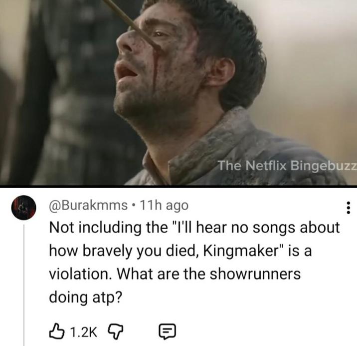 @Burakmms 11h ago The Netflix Bingebuzz Not including the "I'll hear no songs about how bravely you died, Kingmaker" is a violation. What are the showrunners doing atp? 1.2K [D}}