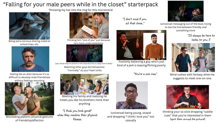 "Falling for your male peers while in the closet" starterpack Throwing my hat into the ring for this microtrend Being extra nervous sharing a bed on school trips, etc. Thinking he's "one of you" just because he's more understated/shy Feeling like an alien because it's so difficult to develop male friendships without feelings mounting "I don't mind if you sit that close..." (universal) messaging out of the blue, trying to toe the line between friendly and something more "I'll always be here to listen to you :)" OFF (yes i know they're women in the show but this is really how it feels) Watching other guys be homoerotic "ironically" as your heart sinks Foolishly believing a guy who's just kind of a jerk is teasing/flirting poorly "You're a nice man." " Mind rushes with fantasy when he suggests to meet one-on-one EN Vectee Misreading platonic physical gestures of friendship/affection Meeting his family and realizing he treats you like his brothers more than anything "I think you look good!" when they mention their physical fitness ecteezy (universal) being young, stupid and dropping "i think i love you" too casually thinking your so slick dropping "subtle cues" that you're interested in them (spot them around the picture!)