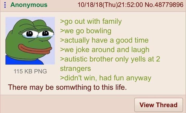 Anonymous 115 KB PNG 10/18/18(Thu)21:52:00 No.48779896 >go out with family >we go bowling >actually have a good time >we joke around and laugh >autistic brother only yells at 2 strangers >didn't win, had fun anyway There may be something to this life. View Thread