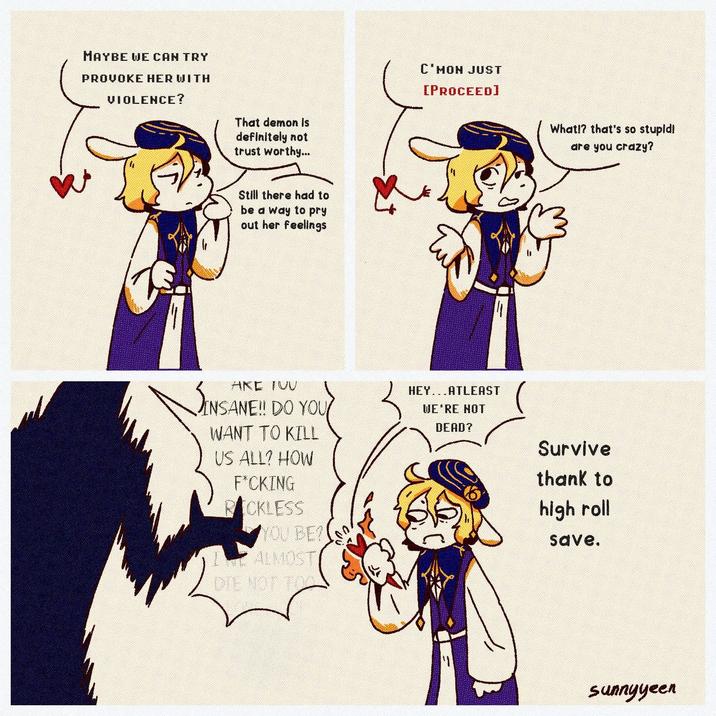 MAYBE WE CAN TRY PROVOKE HER WITH VIOLENCE? That demon is definitely not trust worthy... Still there had to be a way to pry out her feelings C'MON JUST [PROCEED] Eu AKE TUU SINSANE! NSANE!! DO YOU WANT TO KILL US ALL? HOW F*CKING RICKLESS YOU BE? ALMOST DIE NOT TO HEYATLEAST WE'RE NOT DEAD? What!? that's so stupid! are you crazy? Survive thank to high roll save. sunnyyeen