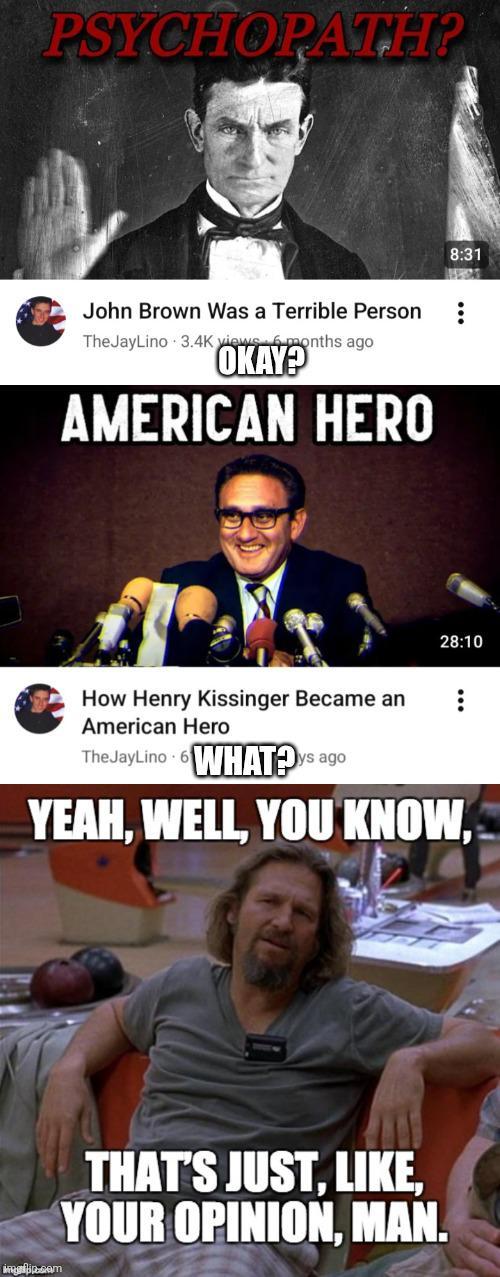 PSYCHOPATH? John Brown Was a Terrible Person TheJayLino 3.4K views 6 months ago OKAY? AMERICAN HERO 8:31 28:10 How Henry Kissinger Became an American Hero The JayLino WHAT?ys ago YEAH, WELL, YOU KNOW, infip.com THAT'S JUST, LIKE, YOUR OPINION, MAN.