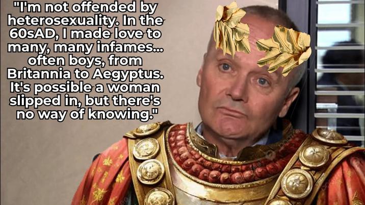 "I'm not offended by heterosexuality. In the 60SAD, I made love to many, many infames... often boys, from Britannia to Aegyptus. It's possible a woman slipped in, but there's no way of knowing."