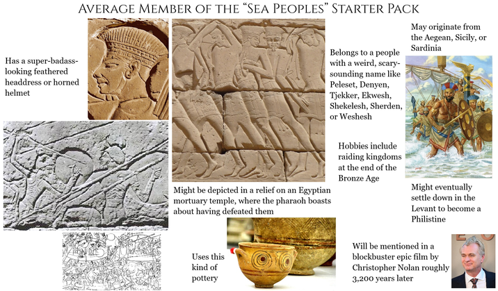 Has a super-badass- looking feathered headdress or horned helmet AVERAGE MEMBER OF THE “SEA PEOPLES” STARTER PACK Belongs to a people with a weird, scary- sounding name like Peleset, Denyen, Tjekker, Ekwesh, Shekelesh, Sherden, or Weshesh May originate from the Aegean, Sicily, or Sardinia Might be depicted in a relief on an Egyptian mortuary temple, where the pharaoh boasts about having defeated them Hobbies include raiding kingdoms at the end of the Bronze Age Might eventually settle down in the Levant to become a Philistine Uses this kind of pottery Will be mentioned in a blockbuster epic film by Christopher Nolan roughly 3,200 years later