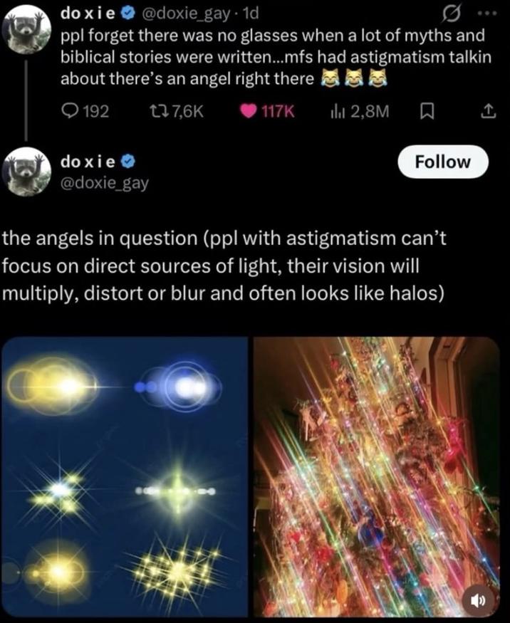 doxie @doxie_gay. 1d ppl forget there was no glasses when a lot of myths and biblical stories were written...mfs had astigmatism talkin about there's an angel right there 192 doxie >> @doxie_gay t37.6K 117K ili 2,8M ☐ Follow the angels in question (ppl with astigmatism can't focus on direct sources of light, their vision will multiply, distort or blur and often looks like halos)