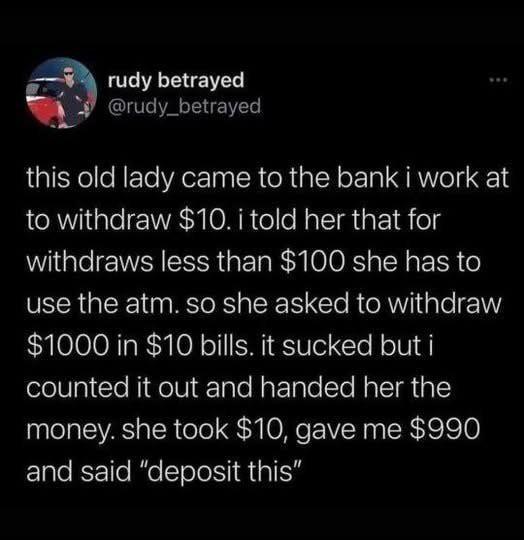 rudy betrayed @rudy_betrayed www this old lady came to the bank i work at to withdraw $10. i told her that for withdraws less than $100 she has to use the atm. so she asked to withdraw $1000 in $10 bills. it sucked but i counted it out and handed her the money. she took $10, gave me $990 and said "deposit this"