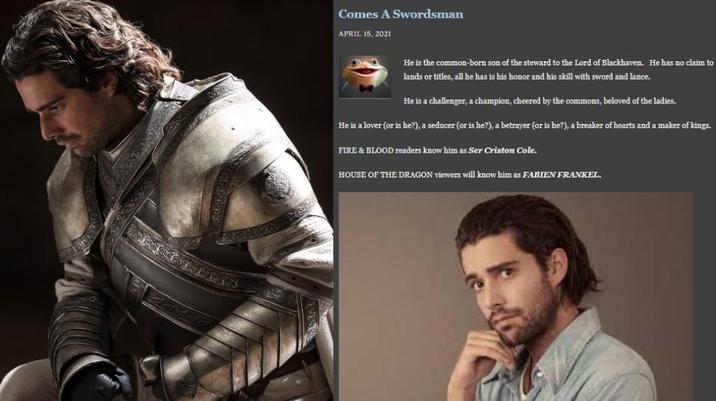 Comes A Swordsman APRIL 15, 2021 He is the common-born son of the steward to the Lord of Blackhaven. He has no claim to lands or titles, all he has is his honor and his skill with sword and lance. He is a challenger, a champion, cheered by the commons, beloved of the ladies. He is a lover (or is he?), a seducer (or is he?), a betrayer (or is he?), a breaker of hearts and a maker of kings. FIRE & BLOOD readers know him as Ser Criston Cole. HOUSE OF THE DRAGON viewers will know him as FABIEN FRANKEL.