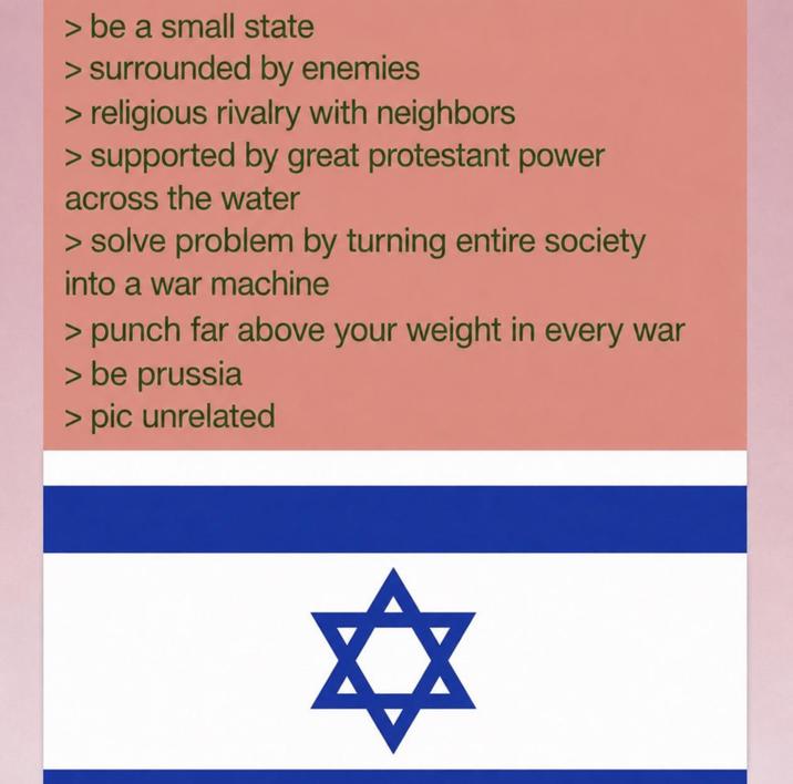 > be a small state > surrounded by enemies > religious rivalry with neighbors > supported by great protestant power across the water > solve problem by turning entire society into a war machine > punch far above your weight in every war > be prussia > pic unrelated ✡