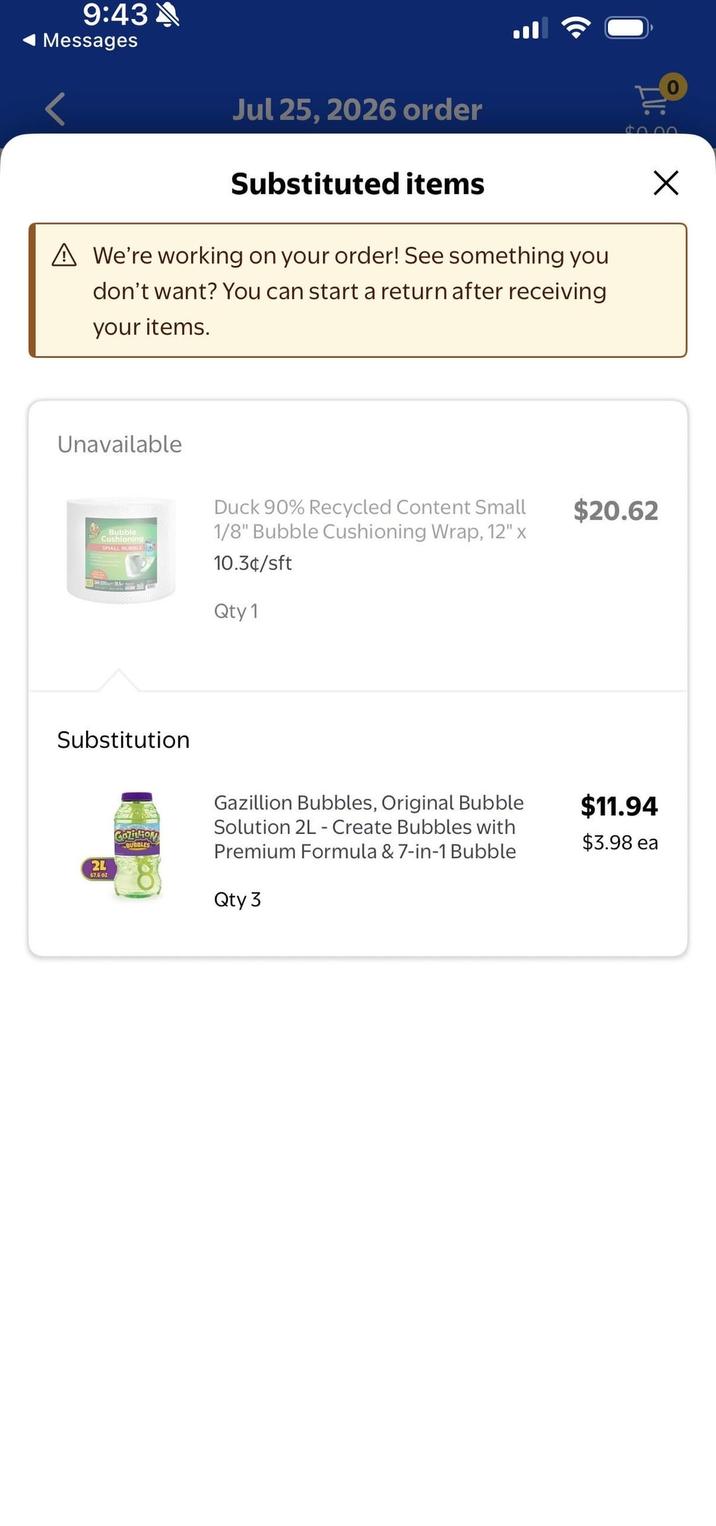 9:43 Messages Jul 25, 2026 order iv: $0.00 Substituted items A We're working on your order! See something you don't want? You can start a return after receiving your items. Unavailable Bubble Cushioning SMALL BUBBLE Duck 90% Recycled Content Small 1/8" Bubble Cushioning Wrap, 12" x 10.3¢/sft Qty 1 $20.62 Substitution 2L 67.602 GOZILION BUBBLES Gazillion Bubbles, Original Bubble Solution 2L - Create Bubbles with Premium Formula & 7-in-1 Bubble Qty 3 $11.94 $3.98 ea Х