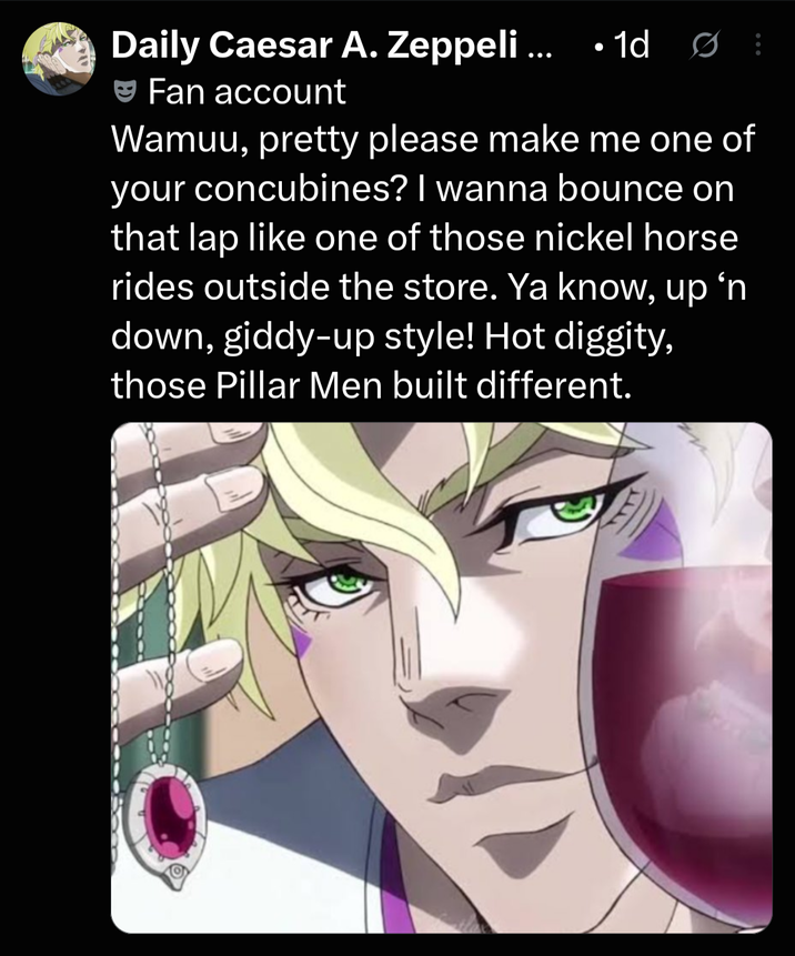 · Daily Caesar A. Zeppeli ... 1d Ø Fan account Wamuu, pretty please make me one of your concubines? I wanna bounce on that lap like one of those nickel horse rides outside the store. Ya know, up 'n down, giddy-up style! Hot diggity, those Pillar Men built different.