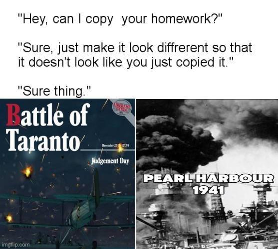 "Hey, can I copy your homework?" "Sure, just make it look diffrerent so that it doesn't look like you just copied it." "Sure thing." Battle of Taranto AIRFRAME EXTRA Bmber 2015 Judgement Day PEARL HARBOUR 1941 imgflip.com
