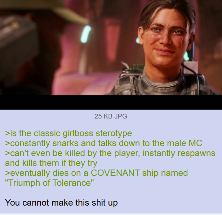25 KB JPG >is the classic girlboss sterotype >constantly snarks and talks down to the male MC >can't even be killed by the player, instantly respawns and kills them if they try >eventually dies on a COVENANT ship named "Triumph of Tolerance" You cannot make this s--- up