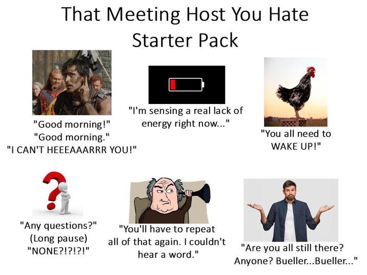 That Meeting Host You Hate Starter Pack "I'm sensing a real lack of "Good morning!" energy right now..." "Good morning." "I CAN'T HEEEAAARRR YOU!" "You all need to WAKE UP!" "Any questions?" (Long pause) "NONE?!?!?!" "You'll have to repeat all of that again. I couldn't hear a word." "Are you all still there? Anyone? Bueller...Bueller..."