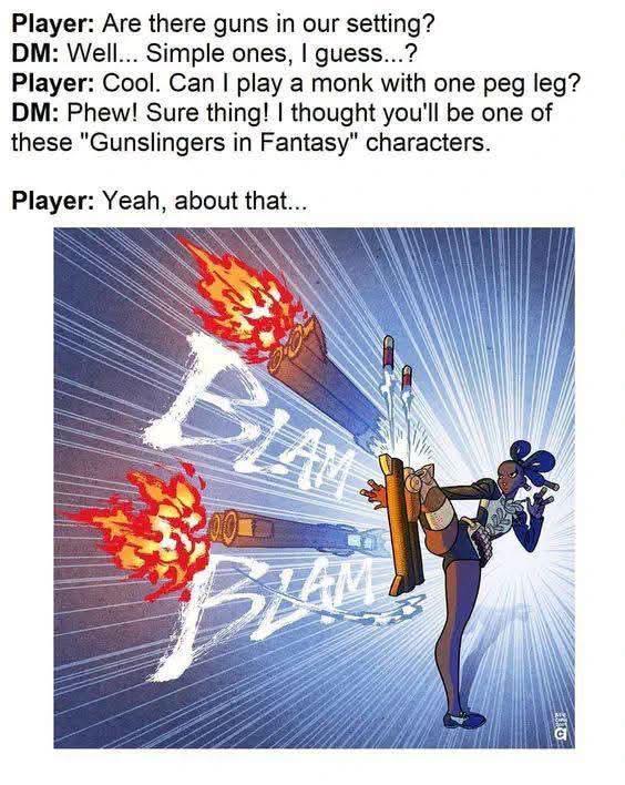 Player: Are there guns in our setting? DM: Well... Simple ones, I guess...? Player: Cool. Can I play a monk with one peg leg? DM: Phew! Sure thing! I thought you'll be one of these "Gunslingers in Fantasy" characters. Player: Yeah, about that.... BLAME 200 BLAM