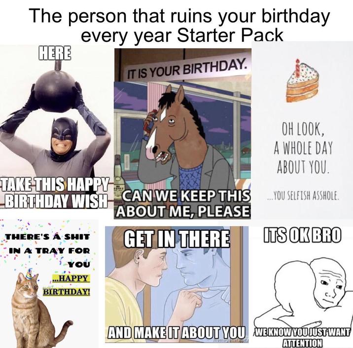 The person that ruins your birthday every year Starter Pack HERE IT IS YOUR BIRTHDAY. OH LOOK, A WHOLE DAY ABOUT YOU. TAKE THIS HAPPY BIRTHDAY WISH THERE'S A S--- IN A TRAY FOR YOU .HAPPY BIRTHDAY! CAN WE KEEP THIS YOU SELFISH A------. CAN WE KEEP THIS ABOUT ME, PLEASE GET IN THERE ITS OK BRO AND MAKE IT ABOUT YOU WEKNOW YOU JUST WANT memegenerator. ATTENTION