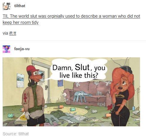 RE tilthat TIL The world slut was orginially used to describe a woman who did not keep her room tidy via ift.tt faeja-vu 1925 Source: tilthat Damn, Slut, you live like this?