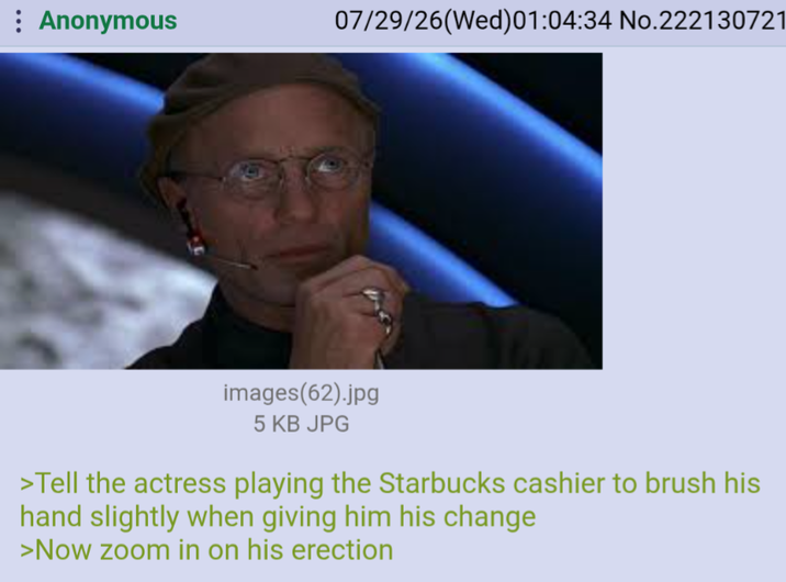 : Anonymous 07/29/26(Wed)01:04:34 No.222130721 images(62).jpg 5 KB JPG >Tell the actress playing the Starbucks cashier to brush his hand slightly when giving him his change >Now zoom in on his erection