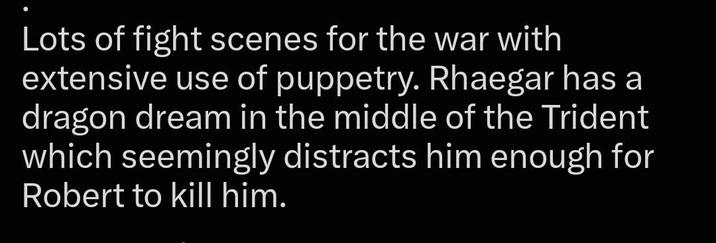 Lots of fight scenes for the war with extensive use of puppetry. Rhaegar has a dragon dream in the middle of the Trident which seemingly distracts him enough for Robert to kill him.
